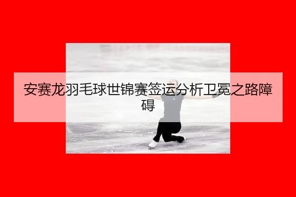 安赛龙羽毛球世锦赛签运分析卫冕之路障碍